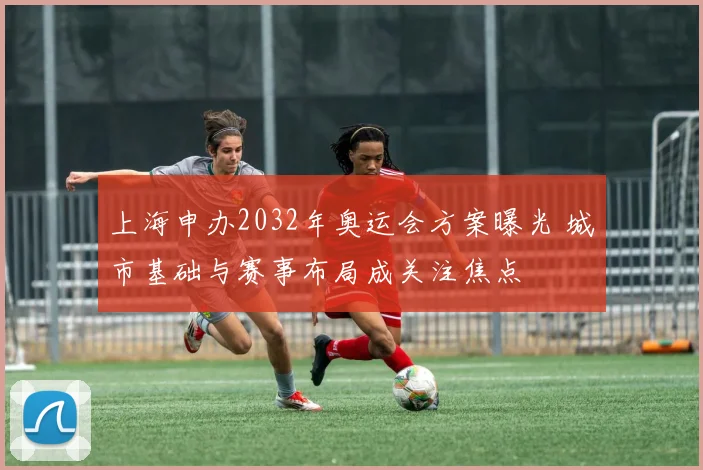 上海申办2032年奥运会方案曝光 城市基础与赛事布局成关注焦点