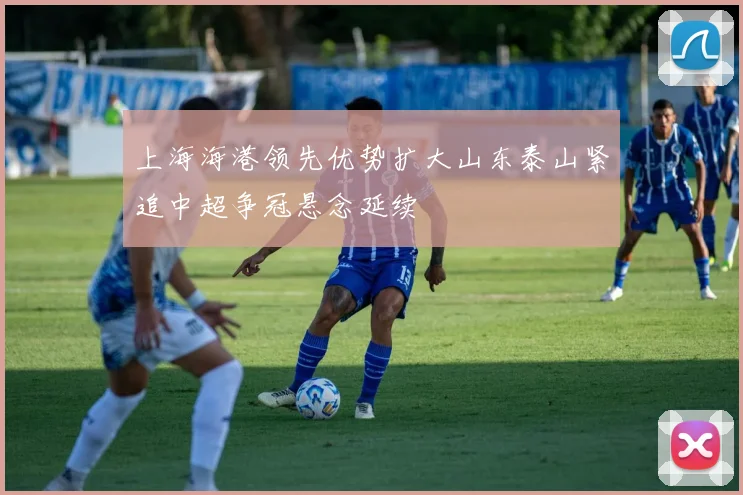 上海海港领先优势扩大山东泰山紧追中超争冠悬念延续