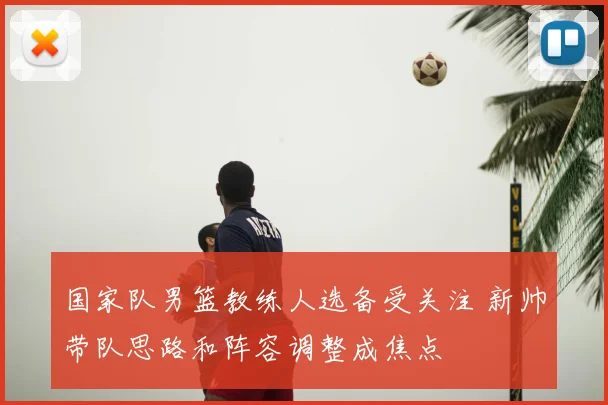 国家队男篮教练人选备受关注 新帅带队思路和阵容调整成焦点