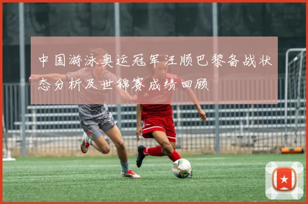 中国游泳奥运冠军汪顺巴黎备战状态分析及世锦赛成绩回顾