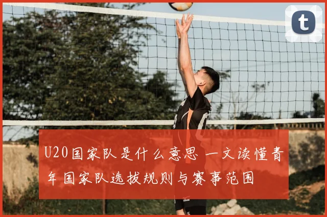U20国家队是什么意思 一文读懂青年国家队选拔规则与赛事范围