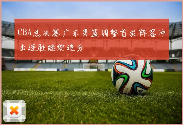 CBA总决赛广东男篮调整首发阵容冲击连胜继续追分