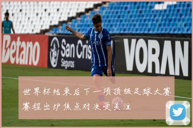 世界杯结束后下一项顶级足球大赛赛程出炉焦点对决受关注