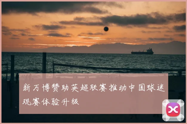 新万博赞助英超联赛推动中国球迷观赛体验升级