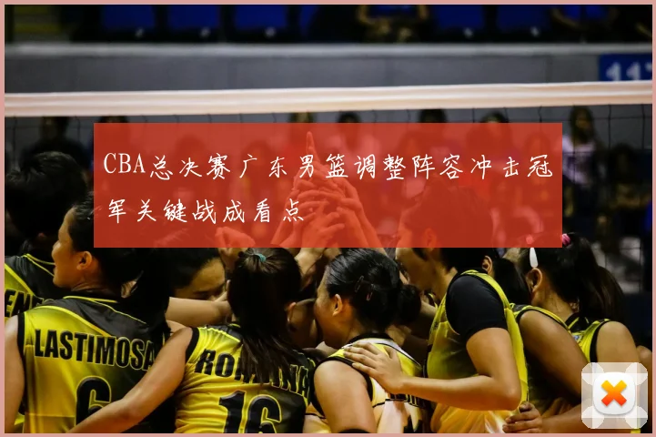 CBA总决赛广东男篮调整阵容冲击冠军关键战成看点