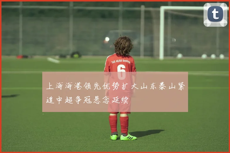 上海海港领先优势扩大山东泰山紧追中超争冠悬念延续