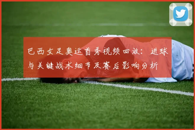 巴西女足奥运首秀视频回放：进球与关键战术细节及赛后影响分析