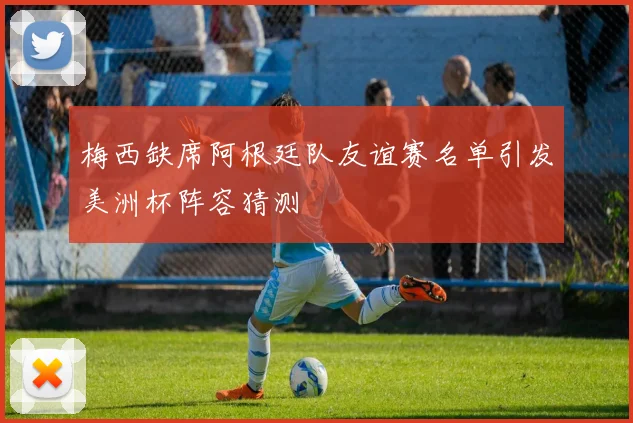 梅西缺席阿根廷队友谊赛名单引发美洲杯阵容猜测