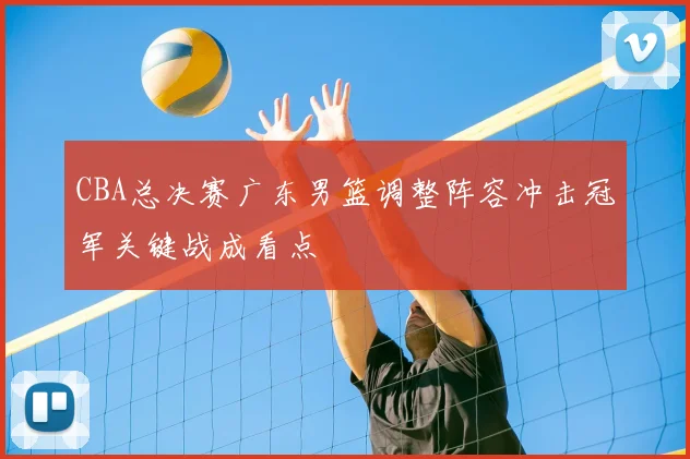 CBA总决赛广东男篮调整阵容冲击冠军关键战成看点