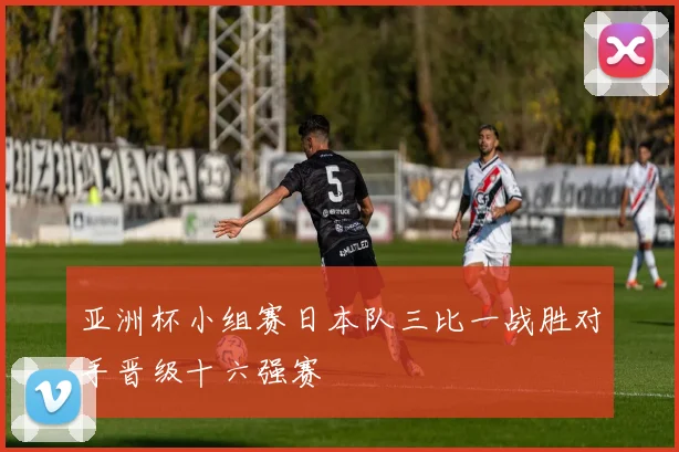 亚洲杯小组赛日本队三比一战胜对手晋级十六强赛