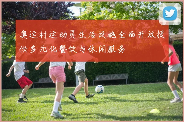 奥运村运动员生活设施全面开放提供多元化餐饮与休闲服务