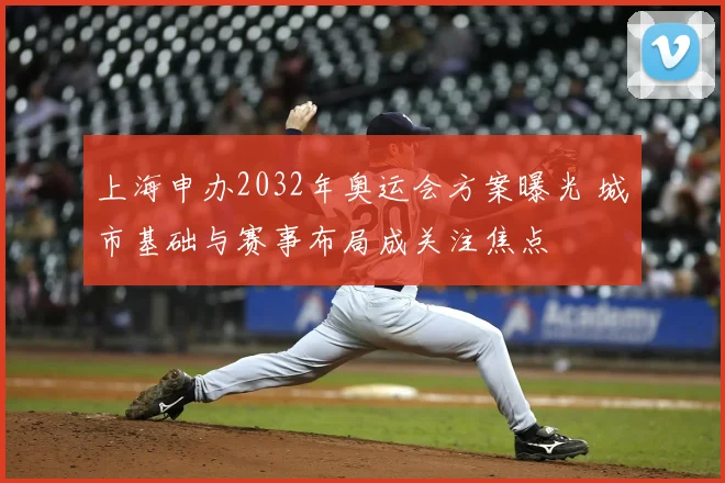 上海申办2032年奥运会方案曝光 城市基础与赛事布局成关注焦点