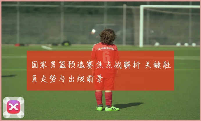 国家男篮预选赛焦点战解析 关键胜负走势与出线前景