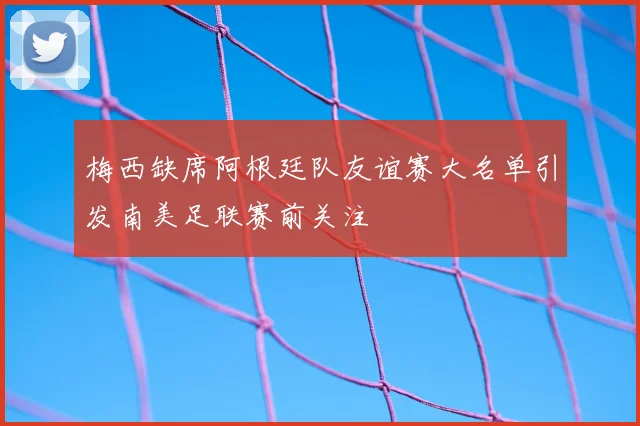 梅西缺席阿根廷队友谊赛大名单引发南美足联赛前关注