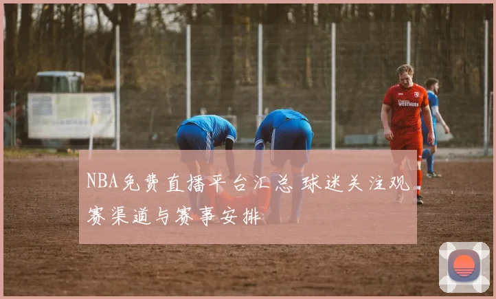 NBA免费直播平台汇总 球迷关注观赛渠道与赛事安排
