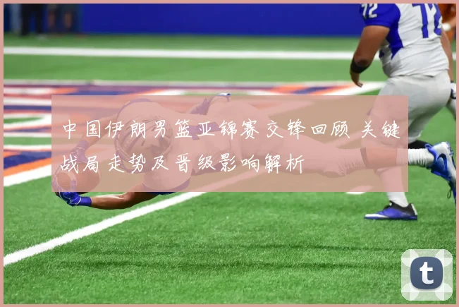中国伊朗男篮亚锦赛交锋回顾 关键战局走势及晋级影响解析
