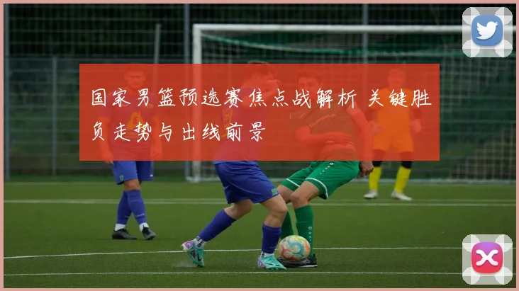 国家男篮预选赛焦点战解析 关键胜负走势与出线前景