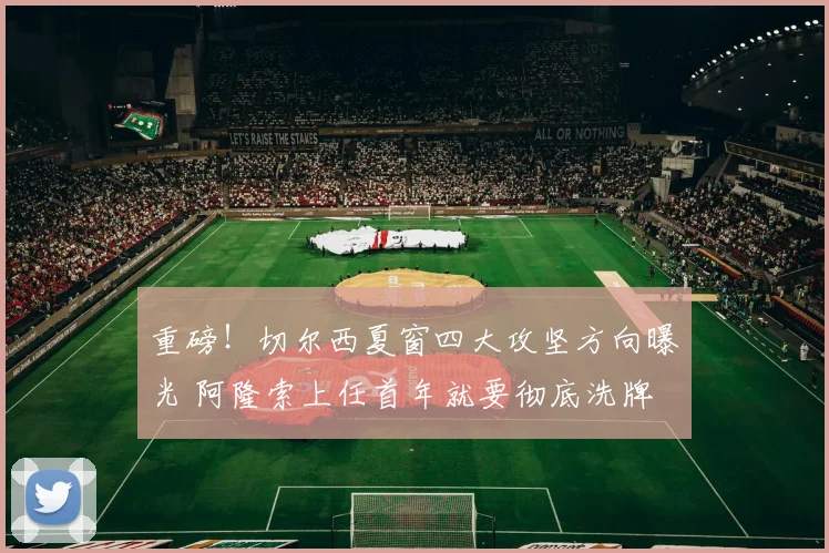 重磅！切尔西夏窗四大攻坚方向曝光 阿隆索上任首年就要彻底洗牌