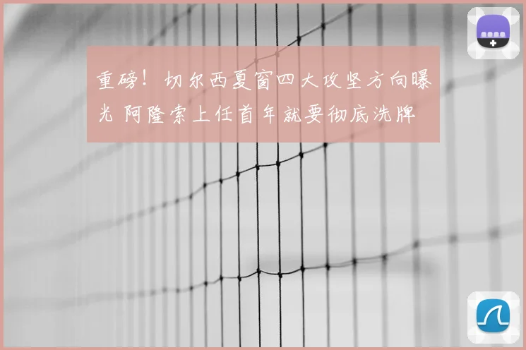 重磅！切尔西夏窗四大攻坚方向曝光 阿隆索上任首年就要彻底洗牌
