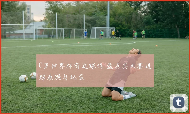 C罗世界杯有进球吗 盘点其大赛进球表现与纪录